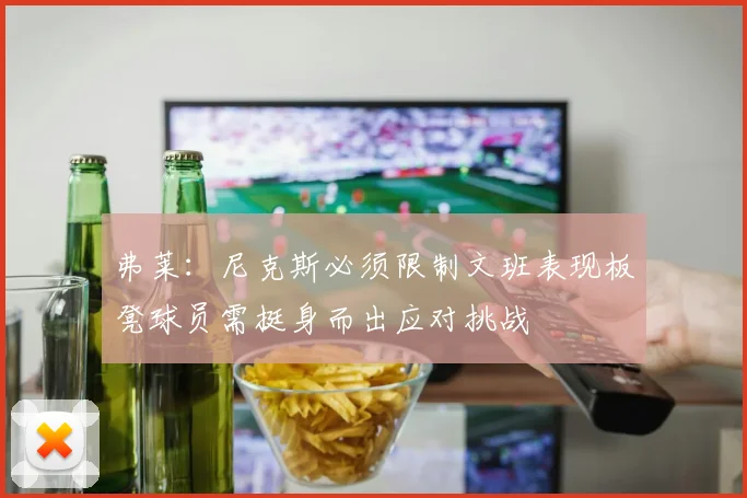 弗莱：尼克斯必须限制文班表现板凳球员需挺身而出应对挑战