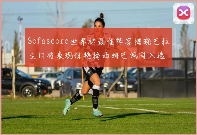 Sofascore世界杯最佳阵容揭晓巴拉圭门将表现惊艳梅西姆巴佩同入选