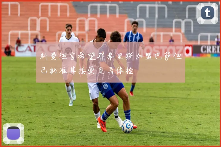 科曼坦言希望邓弗里斯加盟巴萨但已批准其接受皇马体检