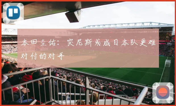 本田圭佑：突尼斯或成日本队更难对付的对手