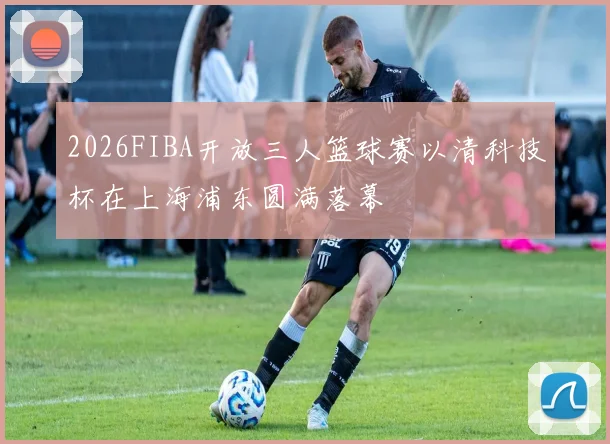 2026FIBA开放三人篮球赛以清科技杯在上海浦东圆满落幕