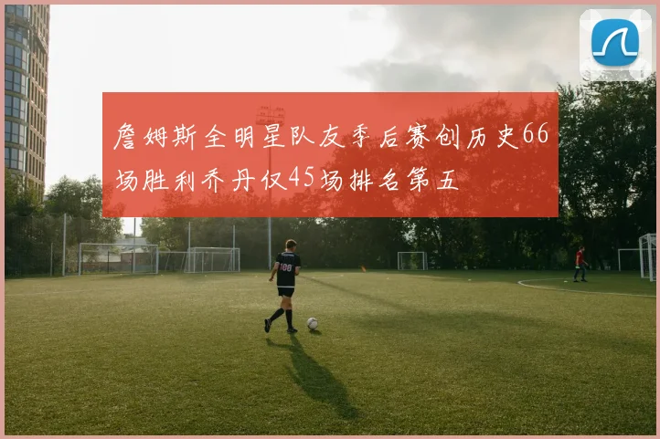 詹姆斯全明星队友季后赛创历史66场胜利乔丹仅45场排名第五