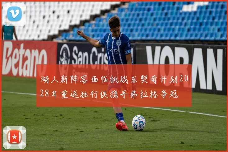 湖人新阵容面临挑战东契奇计划2028年重返独行侠携手弗拉格争冠