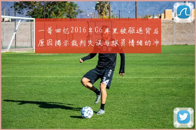 一哥回忆2016年G6库里被驱逐背后原因揭示裁判失误与球员情绪的冲突