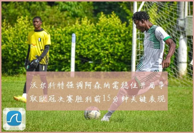沃尔科特强调阿森纳需稳住开局争取欧冠决赛胜利前15分钟关键表现
