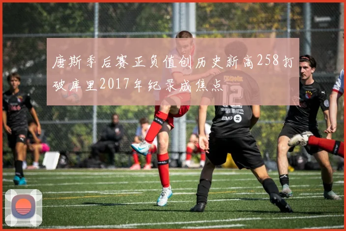唐斯季后赛正负值创历史新高258打破库里2017年纪录成焦点