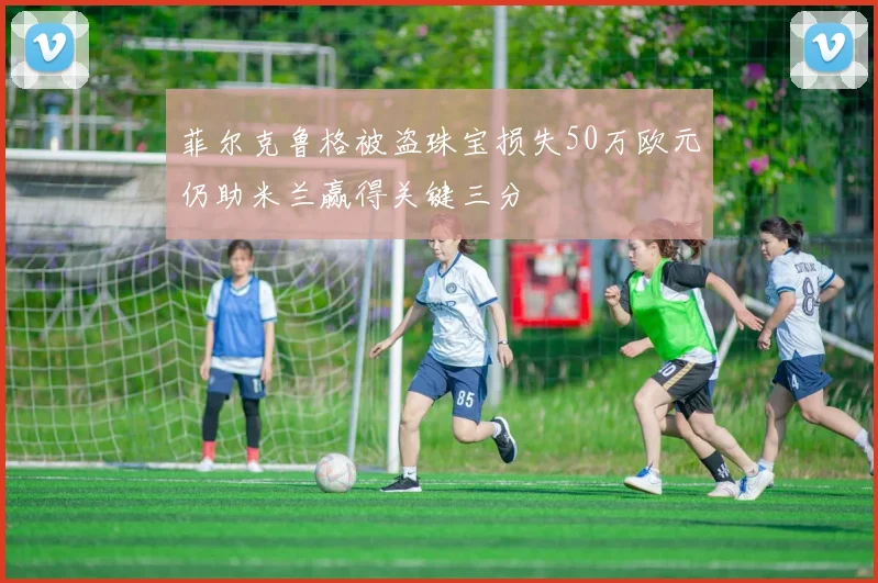 菲尔克鲁格被盗珠宝损失50万欧元仍助米兰赢得关键三分