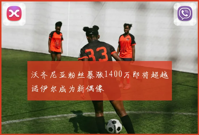 沃齐尼亚粉丝暴涨1400万即将超越诺伊尔成为新偶像
