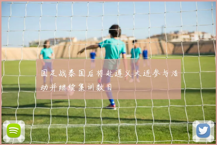 国足战泰国后将赴遵义大连参与活动并继续集训数日