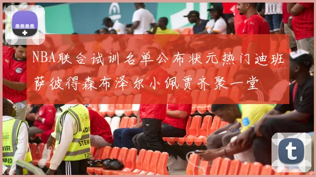 NBA联合试训名单公布状元热门迪班萨彼得森布泽尔小佩贾齐聚一堂