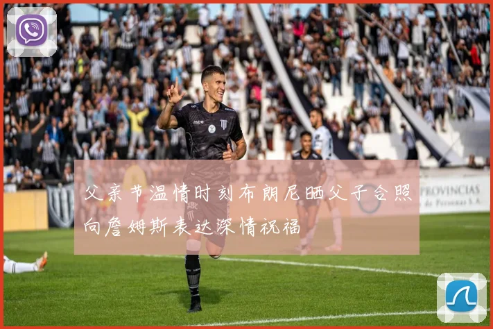 父亲节温情时刻布朗尼晒父子合照向詹姆斯表达深情祝福