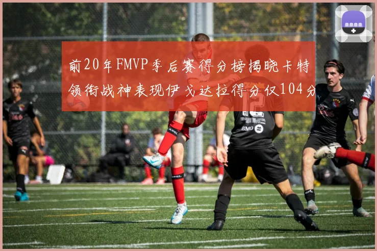 前20年FMVP季后赛得分榜揭晓卡特领衔战神表现伊戈达拉得分仅104分