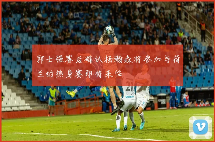 郭士强赛后确认杨瀚森将参加与荷兰的热身赛即将来临
