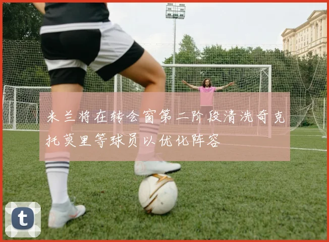 米兰将在转会窗第二阶段清洗奇克托莫里等球员以优化阵容