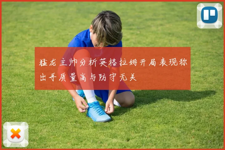 猛龙主帅分析英格拉姆开局表现称出手质量高与防守无关