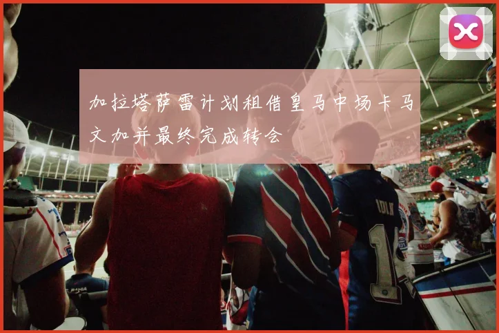 加拉塔萨雷计划租借皇马中场卡马文加并最终完成转会