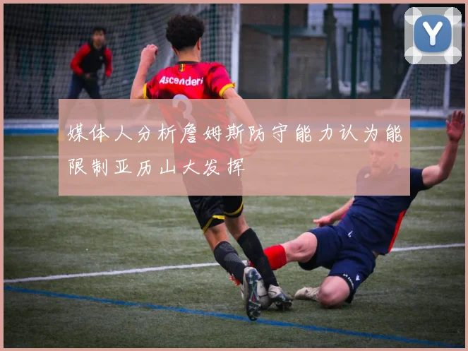 媒体人分析詹姆斯防守能力认为能限制亚历山大发挥