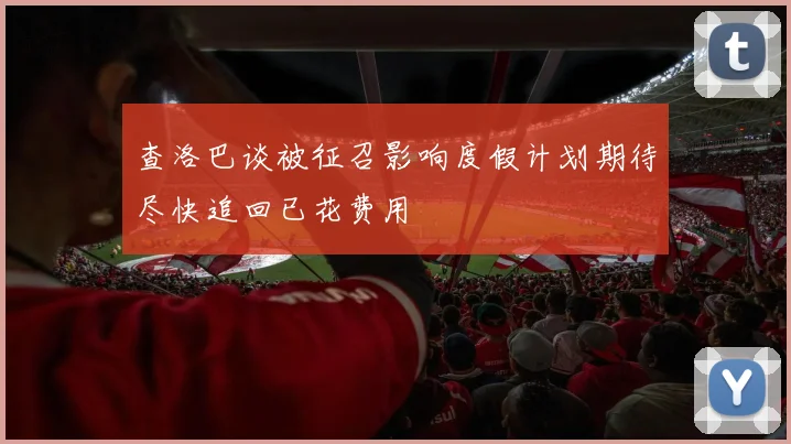 查洛巴谈被征召影响度假计划期待尽快追回已花费用
